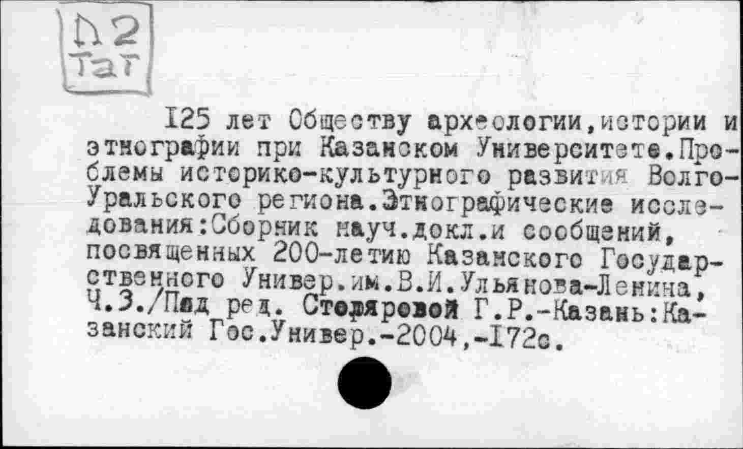 ﻿125 лет Обществу археологии,истории и этнографии при Казанском Университете.Проблемы историко-культурного развития Волго-Уральского региона.Этнографические исследования :Сборник науч.докл.и сообщений, посвященных 200-летию Казанского Государств5 иного Универ. им. В. И. Ул ьянова-Ленина, Ч.З./Пад ред. Ст©д)яр©іой Г.P.-Казань:Казанский Гос.Универ.-2004,-172с